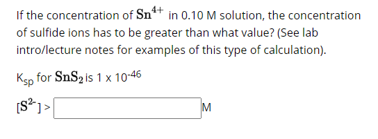 4+
If the concentration of Sn
in 0.10 M solution, the concentration
of sulfide ions has to be greater than what value? (See lab
intro/lecture notes for examples of this type of calculation).
Ksp
[S²]>
for SnS₂ is 1 x 10-46
M