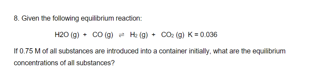 8. Given the following equilibrium reaction:
H2O(g) + CO (g) ≥ H₂ (g) + CO₂ (g) K = 0.036
If 0.75 M of all substances are introduced into a container initially, what are the equilibrium
concentrations of all substances?