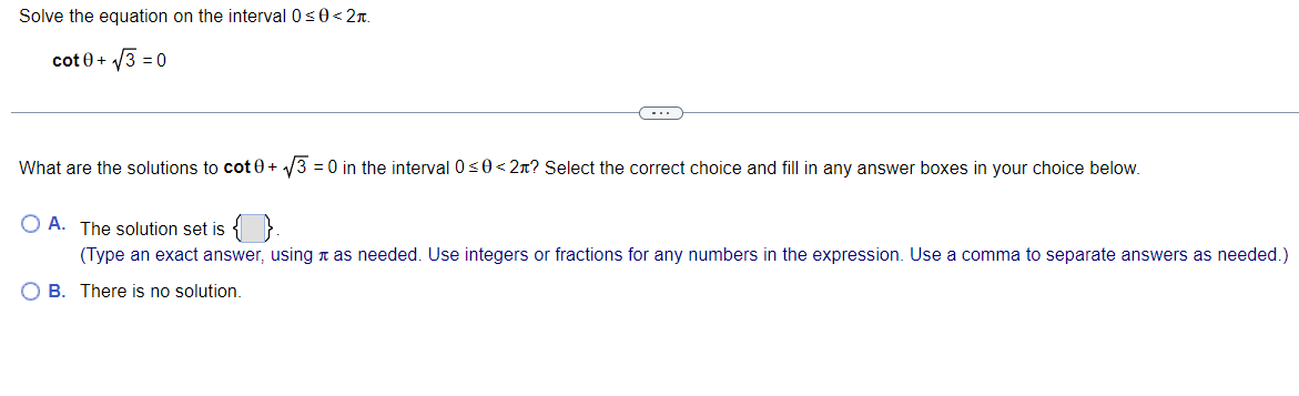 Solve the equation on the interval 0<0< 2T.
cot 0+ 3 = 0
What are the solutions to cot 0+ 3 = 0 in the interval 0s0< 2n? Select the correct choice and fill in any answer boxes in your choice below.
O A. The solution set is
(Type an exact answer, using n as needed. Use integers or fractions for any numbers in the expression. Use a comma to separate answers as needed.)
O B. There is no solution.
