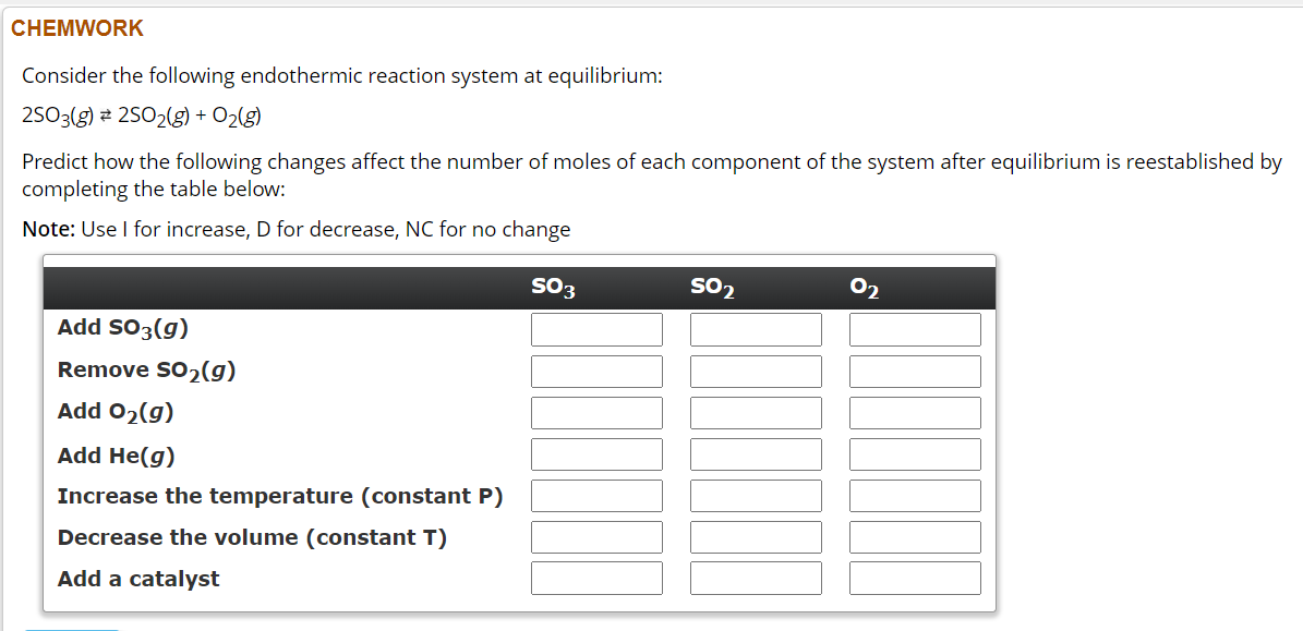 CHEMWORK
Consider the following endothermic reaction system at equilibrium:
2SO3(g) 25O2(g) + O₂(g)
Predict how the following changes affect the number of moles of each component of the system after equilibrium is reestablished by
completing the table below:
Note: Use I for increase, D for decrease, NC for no change
SO3
Add SO3(g)
Remove SO₂(g)
Add O₂(g)
Add He(g)
Increase the temperature (constant P)
Decrease the volume (constant T)
Add a catalyst
SO₂
2