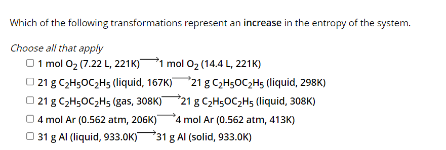 Which of the following transformations represent an increase in the entropy of the system.
Choose all that apply
1 mol 0₂ (7.22 L, 221K) 1 mol O₂ (14.4 L, 221K)
21 g C₂H5OC₂H5 (liquid, 167K)
21 g C₂H5OC₂H5 (gas, 308K)
4 mol Ar (0.562 atm, 206K)
31 g Al (liquid, 933.0K)¯
721 g C₂H5OC₂H5 (liquid, 298K)
721 g C₂H5OC₂H5 (liquid, 308K)
4 mol Ar (0.562 atm, 413K)
731 g Al (solid, 933.0K)