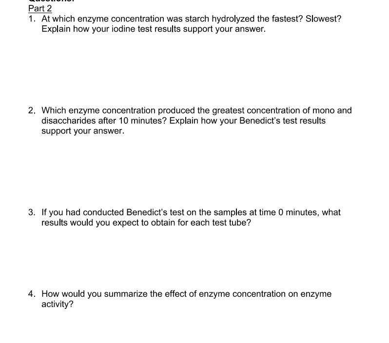 Part 2
1. At which enzyme concentration was starch hydrolyzed the fastest? Slowest?
Explain how your iodine test results support your answer.
2. Which enzyme concentration produced the greatest concentration of mono and
disaccharides after 10 minutes? Explain how your Benedict's test results
support your answer.
3. If you had conducted Benedict's test on the samples at time 0 minutes, what
results would you expect to obtain for each test tube?
4. How would you summarize the effect of enzyme concentration on enzyme
activity?
