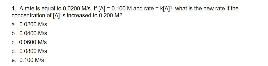 1. A rate is equal to 0.0200 M/s. If [A] = 0.100 M and rate = k[A]¹, what is the new rate if the
concentration of [A] is increased to 0.200 M?
a. 0.0200 M/s
b. 0.0400 M/s
c. 0.0600 M/s
d. 0.0800 M/s
e. 0.100 M/s