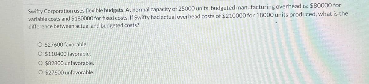 Swifty Corporation uses flexible budgets. At normal capacity of 25000 units, budgeted manufacturing overhead is: $80000 for
variable costs and $180000 for fixed costs. If Swifty had actual overhead costs of $210000 for 18000 units produced, what is the
difference between actual and budgeted costs?
O $27600 favorable.
O $110400 favorable.
O $82800 unfavorable.
O $27600 unfavorable.
