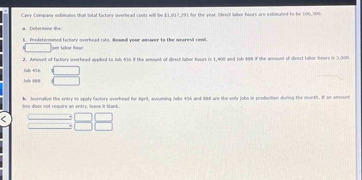 Cavy Company estimates that total factory overhead costs will be $1,017,291 for the year. Direct labor hours are estimated to be 106,300.
a. Determine the:
1. Predetermined factory overhead rate. Round your answer to the nearest cent.
$per labor hour
2. Amount of factory overhead applied to Job 456 if the amount of direct labor hours is 1,400 and Job 888 if the amount of direct labor hours is 3,000.
Job 456
Job 888
b. Journalize the entry to apply factory overhead for April, assuming Jobs 456 and 888 are the only jobs in production during the month. If an amount
box does not require an entry, leave it blank.