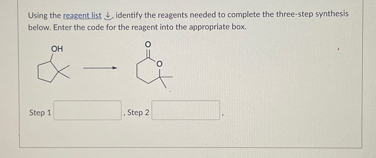 Using the reagent list, identify the reagents needed to complete the three-step synthesis
below. Enter the code for the reagent into the appropriate box.
OH
Step 1
Step 2