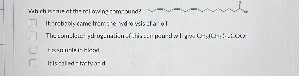 Which is true of the following compound?
It probably came from the hydrolysis of an oil
The complete hydrogenation of this compound will give CH3(CH2)16COOH
It is soluble in blood
It is called a fatty acid