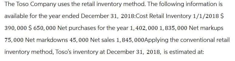 The Toso Company uses the retail inventory method. The following information is
available for the year ended December 31, 2018:Cost Retail Inventory 1/1/2018 $
390,000 $650,000 Net purchases for the year 1, 402,000 1,835,000 Net markups
75,000 Net markdowns 45,000 Net sales 1,845, 000Applying the conventional retail
inventory method, Toso's inventory at December 31, 2018, is estimated at: