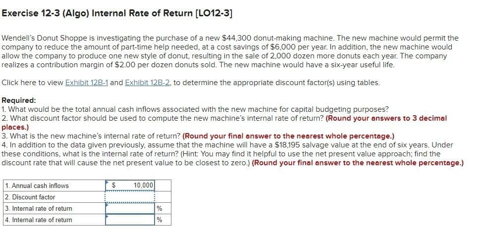 Exercise 12-3 (Algo) Internal Rate of Return [LO12-3]
Wendell's Donut Shoppe is investigating the purchase of a new $44,300 donut-making machine. The new machine would permit the
company to reduce the amount of part-time help needed, at a cost savings of $6,000 per year. In addition, the new machine would
allow the company to produce one new style of donut, resulting in the sale of 2,000 dozen more donuts each year. The company
realizes a contribution margin of $2.00 per dozen donuts sold. The new machine would have a six-year useful life.
Click here to view Exhibit 12B-1 and Exhibit 12B-2, to determine the appropriate discount factor(s) using tables.
Required:
1. What would be the total annual cash inflows associated with the new machine for capital budgeting purposes?
2. What discount factor should be used to compute the new machine's internal rate of return? (Round your answers to 3 decimal
places.)
3. What is the new machine's internal rate of return? (Round your final answer to the nearest whole percentage.)
4. In addition to the data given previously, assume that the machine will have a $18,195 salvage value at the end of six years. Under
these conditions, what is the internal rate of return? (Hint: You may find it helpful to use the net present value approach; find the
discount rate that will cause the net present value to be closest to zero.) (Round your final answer to the nearest whole percentage.)
1. Annual cash inflows
2. Discount factor
3. Internal rate of return
4. Internal rate of return
$
10,000
%
%