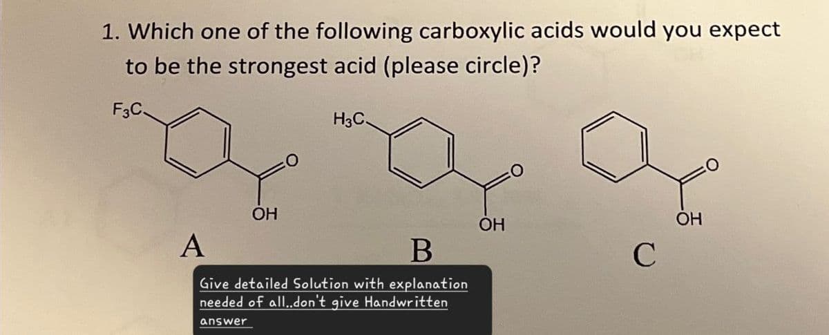 1. Which one of the following carboxylic acids would you expect
to be the strongest acid (please circle)?
F3C
H3C.
OH
OH
B
C
A
OH
Give detailed Solution with explanation
needed of all..don't give Handwritten
answer
