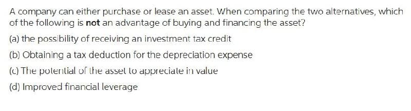 A company can either purchase or lease an asset. When comparing the two alternatives, which
of the following is not an advantage of buying and financing the asset?
(a) the possibility of receiving an investment tax credit
(b) Obtaining a tax deduction for the depreciation expense
(c) The potential of the asset to appreciate in value
(d) Improved financial leverage
