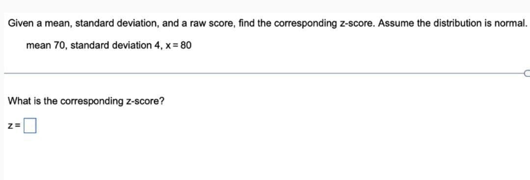 Given a mean, standard deviation, and a raw score, find the corresponding z-score. Assume the distribution is normal.
mean 70, standard deviation 4, x = 80
What is the corresponding z-score?
z=