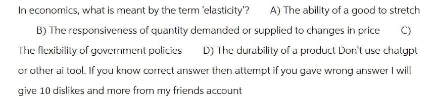 In economics, what is meant by the term 'elasticity'?
A) The ability of a good to stretch
B) The responsiveness of quantity demanded or supplied to changes in price C)
The flexibility of government policies D) The durability of a product Don't use chatgpt
or other ai tool. If you know correct answer then attempt if you gave wrong answer I will
give 10 dislikes and more from my friends account