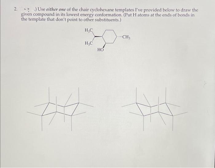 2. *)Use either one of the chair cyclohexane templates I've provided below to draw the
given compound in its lowest energy conformation. (Put H atoms at the ends of bonds in
the template that don't point to other substituents.)
H;C
CH3
H.C
HO
