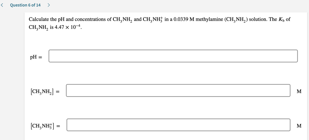 Question 6 of 14
>
Calculate the pH and concentrations of CH, NH, and CH, NH; in a 0.0339 M methylamine (CH, NH,) solution. The K, of
CH, NH, is 4.47 × 10-4.
pH =
[CH,NH,]
M
[CH,NH;] =
M
