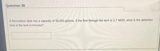 Question 36
A flocculation tank has a capacity of 55,000 gallons. If the flow through the tank is 2.7 MGD, what is the detention
time in the tank in minutes?
