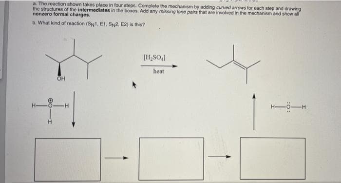 a. The reaction shown takes place in four steps. Complete the mechanism by adding curved arrows for each step and drawing
the structures of the intermediates in the boxes. Add any missing lone pairs that are involved in the mechanism and show all
nonzero formal charges.
b. What kind of reaction (SN1, E1, SN2, E2) is this?
[H,SO.]
heat
H-ö-H
