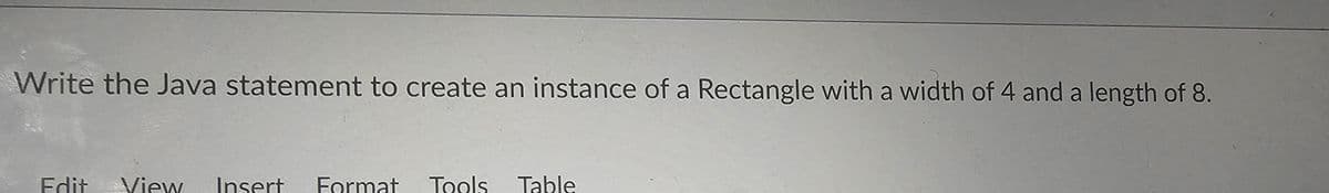 Write the Java statement to create an instance of a Rectangle with a width of 4 and a length of 8.
Edit View Insert Format Tools Table
