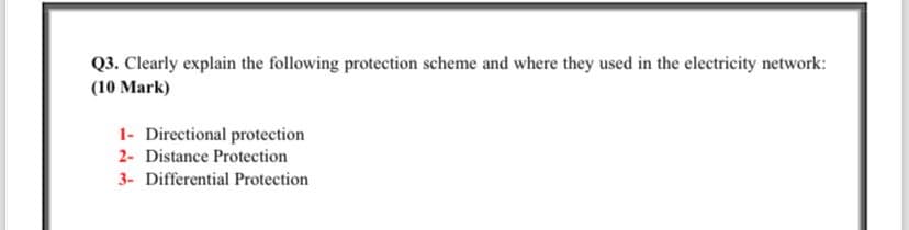Q3. Clearly explain the following protection scheme and where they used in the electricity network:
(10 Mark)
1- Directional protection
2- Distance Protection
3- Differential Protection.
