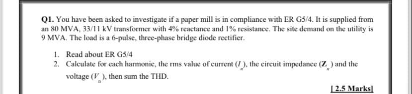 Q1. You have been asked to investigate if a paper mill is in compliance with ER G5/4. It is supplied from
an 80 MVA, 33/11 KV transformer with 4% reactance and 1% resistance. The site demand on the utility is
9 MVA. The load is a 6-pulse, three-phase bridge diode rectifier.
1. Read about ER G5/4
2. Calculate for each harmonic, the rms value of current (1), the circuit impedance (Z) and the
voltage (V), then sum the THD.
[2.5 Marks]