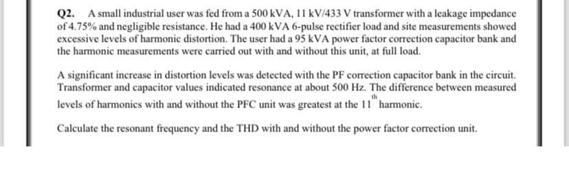 Q2. A small industrial user was fed from a 500 kVA, 11 kV/433 V transformer with a leakage impedance
of 4.75% and negligible resistance. He had a 400 kVA 6-pulse rectifier load and site measurements showed
excessive levels of harmonic distortion. The user had a 95 kVA power factor correction capacitor bank and
the harmonic measurements were carried out with and without this unit, at full load.
A significant increase in distortion levels was detected with the PF correction capacitor bank in the circuit.
Transformer and capacitor values indicated resonance at about 500 Hz. The difference between measured
levels of harmonics with and without the PFC unit was greatest at the 11" harmonic.
Calculate the resonant frequency and the THD with and without the power factor correction unit.