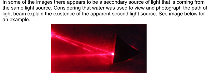 In some of the images there appears to be a secondary source of light that is coming from
the same light source. Considering that water was used to view and photograph the path of
light beam explain the existence of the apparent second light source. See image below for
an example.
