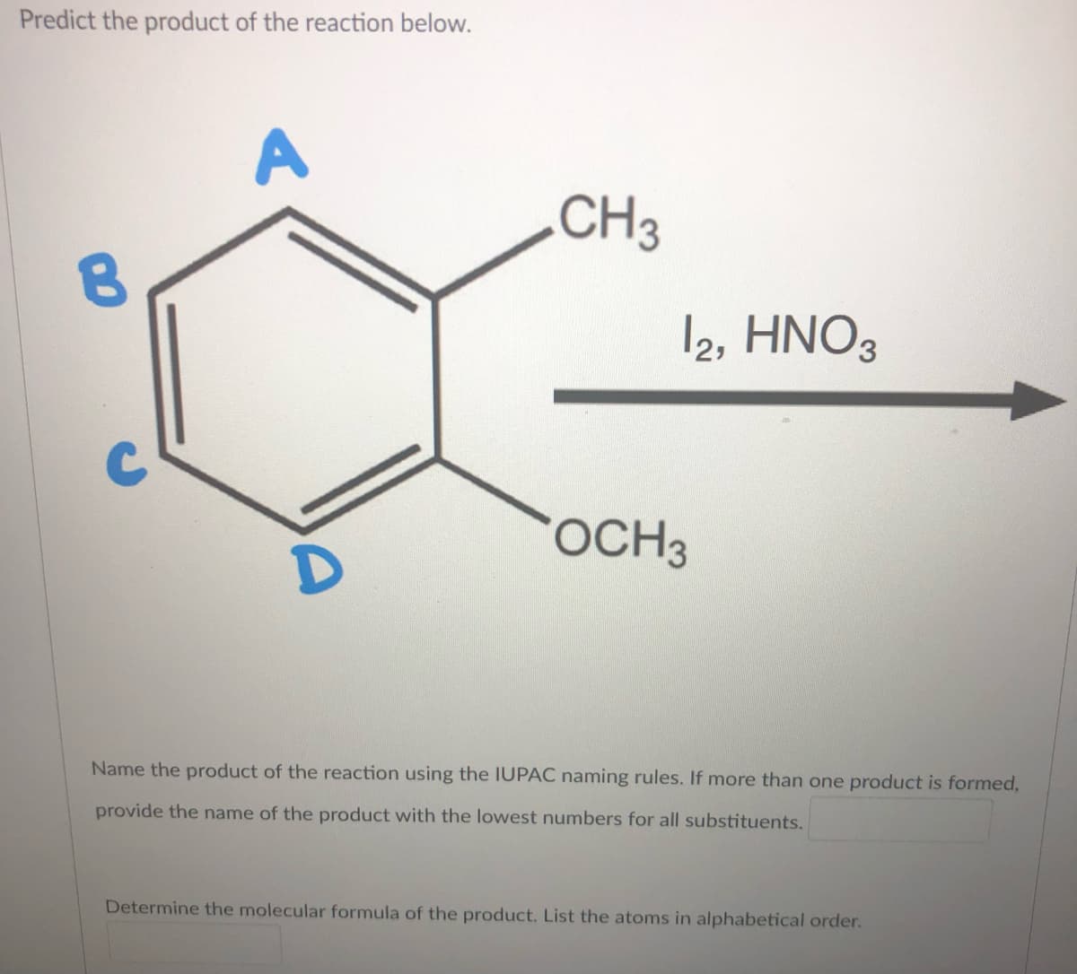 Predict the product of the reaction below.
A
.CH3
12, HNO3
OCH3
Name the product of the reaction using the IUPAC naming rules. If more than one product is formed,
provide the name of the product with the lowest numbers for all substituents.
Determine the molecular formula of the product. List the atoms in alphabetical order.
