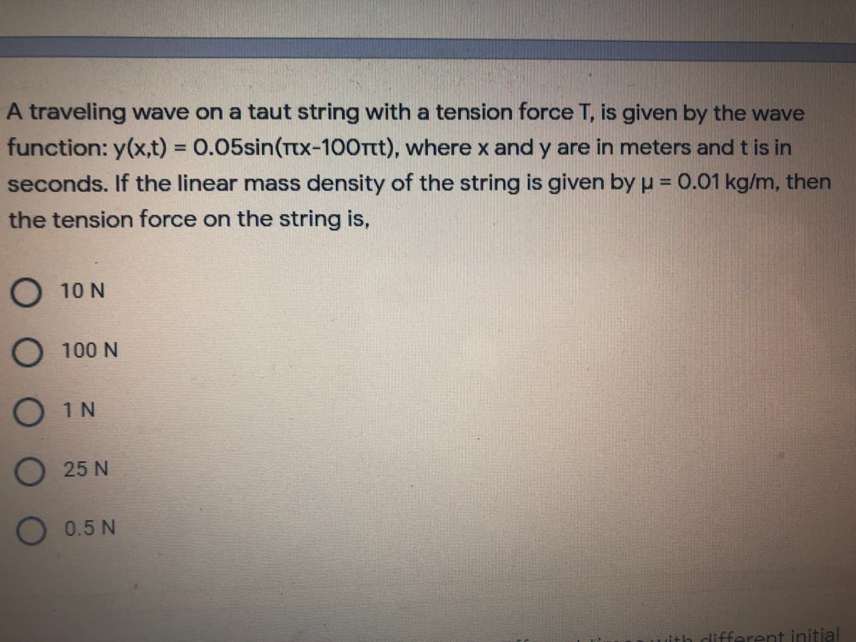 A traveling wave on a taut string with a tension force T, is given by the wave
function: y(x,t) = 0.05sin(Ttx-100Ttt), where x and y are in meters and t is in
seconds. If the linear mass density of the string is given by = 0.01 kg/m, then
the tension force on the string is,
O 10 N
O 100 N
O 1N
O 25 N
O 0.5 N
different initial
