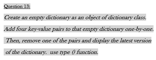 Question 13:
Create an empty dictionary as an object of dictionary class.
Add four key-value pairs to that empty dictionary one-by-one.
Then, remove one of the pairs and display the latest version
of the dictionary. use type () function.

