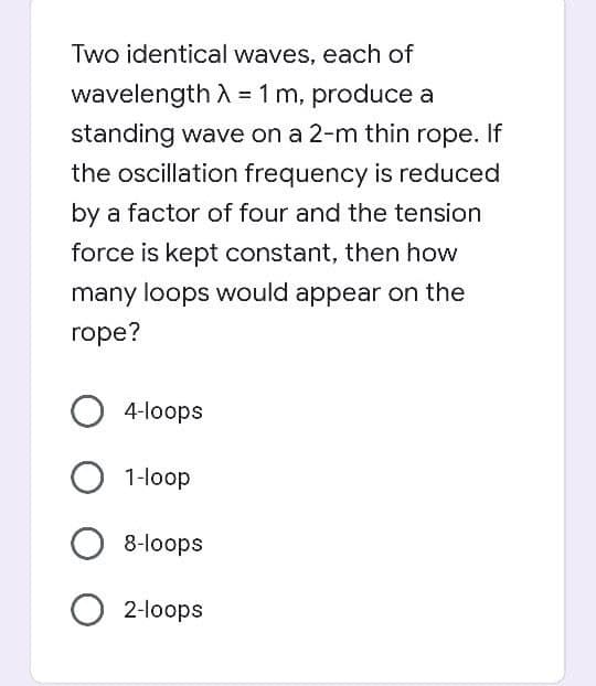 Two identical waves, each of
wavelength A = 1 m, produce a
standing wave on a 2-m thin rope. If
the oscillation frequency is reduced
by a factor of four and the tension
force is kept constant, then how
many loops would appear on the
rope?
O 4-loops
1-loop
8-loops
2-loops
