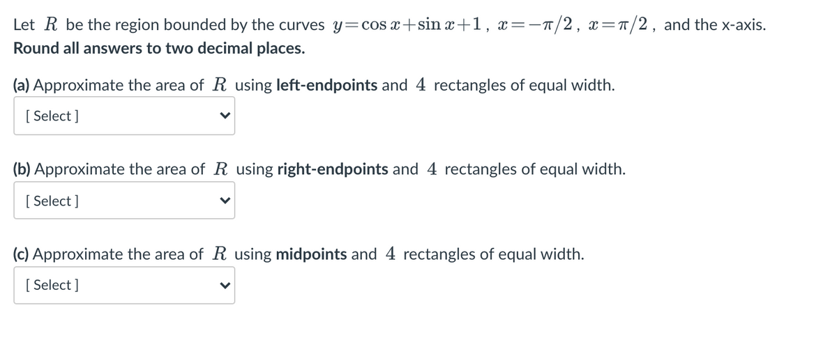 Let R be the region bounded by the curves y=cos x+sin x+1, x=-T/2, x=r/2, and the x-axis.
Round all answers to two decimal places.
(a) Approximate the area of R using left-endpoints and 4 rectangles of equal width.
[
[ Select ]
(b) Approximate the area of R using right-endpoints and 4 rectangles of equal width.
[ Select ]
(c) Approximate the area of R using midpoints and 4 rectangles of equal width.
[
[ Select ]
