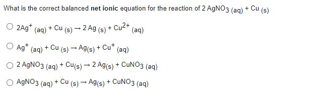 What is the correct balanced net ionic equation for the reaction of 2 AgNO3(aq) + Cu (s)
O 2Ag*
(aq) + Cu (s) → 2 Ag (s) + Cu²+ (aq)
O Ag+ (aq)
+ Cu (s) → Ag(s) + Cu+
(aq)
O 2 AgNO3 (aq) + Cu(s) - 2 Ag(s) + CuNO3 (aq)
O AgNO3(aq) + Cu (s) → Ag(s) + CuNO3 (aq)