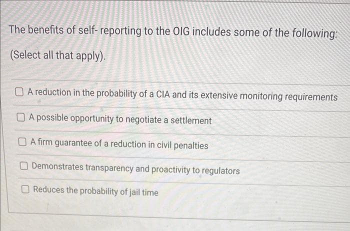 The benefits of self-reporting to the OIG includes some of the following:
(Select all that apply).
A reduction in the probability of a CIA and its extensive monitoring requirements
A possible opportunity to negotiate a settlement
A firm guarantee of a reduction in civil penalties
Demonstrates transparency and proactivity to regulators
Reduces the probability of jail time