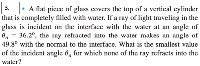 3.
A flat piece of glass covers the top of a vertical cylinder
that is completely filled with water. If a ray of light traveling in the
glass is incident on the interface with the water at an angle of
36.2º, the ray refracted into the water makes an angle of
49.8° with the normal to the interface. What is the smallest value
of the incident angle for which none of the ray refracts into the
water?
Da
=