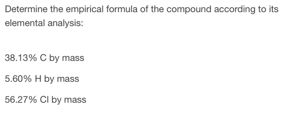 Determine the empirical formula of the compound according to its
elemental analysis:
38.13% C by mass
5.60% H by mass
56.27% CI by mass
