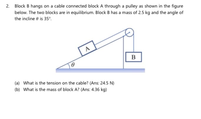 2. Block B hangs on a cable connected block A through a pulley as shown in the figure
below. The two blocks are in equilibrium. Block B has a mass of 2.5 kg and the angle of
the incline e is 35°.
A
B
(a) What is the tension on the cable? (Ans: 24.5 N)
(b) What is the mass of block A? (Ans: 4.36 kg)
