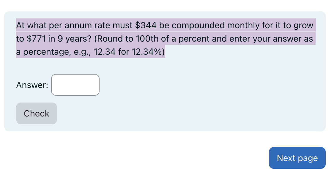 At what per annum rate must $344 be compounded monthly for it to grow
to $771 in 9 years? (Round to 100th of a percent and enter your answer as
a percentage, e.g., 12.34 for 12.34%)
Answer:
Check
Next page