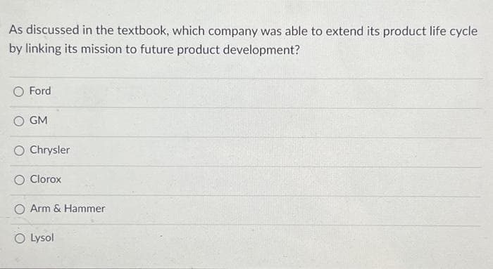 As discussed in the textbook, which company was able to extend its product life cycle
by linking its mission to future product development?
O Ford
GM
O Chrysler
O Clorox
O Arm & Hammer
O Lysol