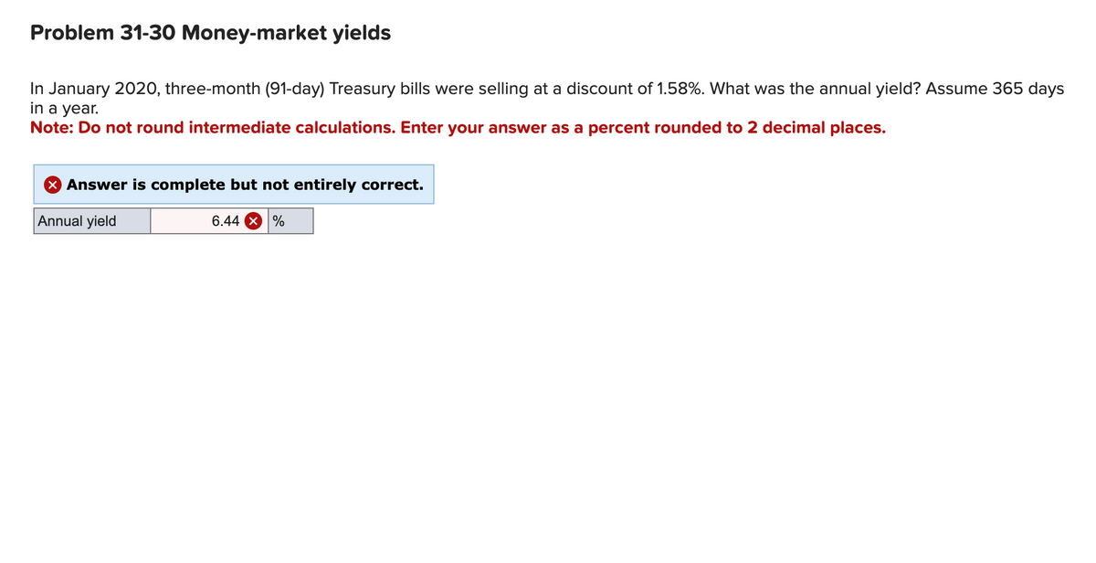 Problem 31-30 Money-market yields
In January 2020, three-month (91-day) Treasury bills were selling at a discount of 1.58%. What was the annual yield? Assume 365 days
in a year.
Note: Do not round intermediate calculations. Enter your answer as a percent rounded to 2 decimal places.
X Answer is complete but not entirely correct.
Annual yield
6.44 X %