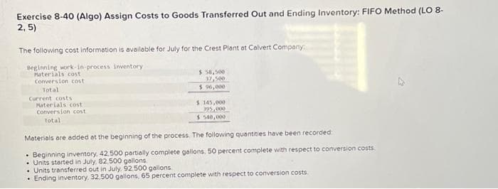 Exercise 8-40 (Algo) Assign Costs to Goods Transferred Out and Ending Inventory: FIFO Method (LO 8-
2,5)
The following cost information is available for July for the Crest Plant at Calvert Company
Beginning work-in-process inventory
Materials cost
Conversion cost
Total
Current costs
Materials cost
Conversion cost
Total
$ 58,500
37,500
$ 96,000
$ 145,000
395,000
$540,000
Materials are added at the beginning of the process. The following quantities have been recorded:
• Beginning inventory, 42,500 partially complete gallons, 50 percent complete with respect to conversion costs
• Units started in July, 82,500 gallons.
• Units transferred out in July. 92 500 gallons
• Ending inventory, 32,500 gallons, 65 percent complete with respect to conversion costs