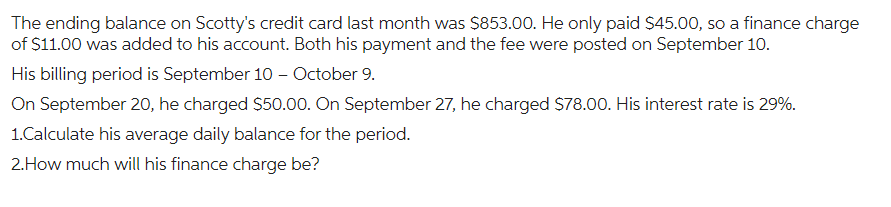 The ending balance on Scotty's credit card last month was $853.00. He only paid $45.00, so a finance charge
of $11.00 was added to his account. Both his payment and the fee were posted on September 10.
His billing period is September 10 - October 9.
On September 20, he charged $50.00. On September 27, he charged $78.00. His interest rate is 29%.
1.Calculate his average daily balance for the period.
2. How much will his finance charge be?