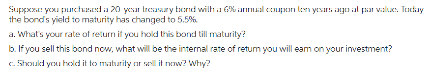 Suppose you purchased a 20-year treasury bond with a 6% annual coupon ten years ago at par value. Today
the bond's yield to maturity has changed to 5.5%.
a. What's your rate of return if you hold this bond till maturity?
b. If you sell this bond now, what will be the internal rate of return you will earn on your investment?
c. Should you hold it to maturity or sell it now? Why?