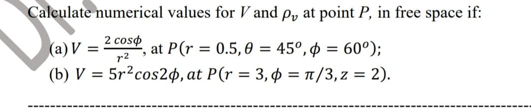 Calculate numerical values for V and p, at point P, in free space if:
2 coso
(a) V
(b) V = 5r2cos2¢, at P(r = 3,¢ = t/3,z = 2).
at P(r = 0.5,0 = 45°, ø = 60°);
r2

