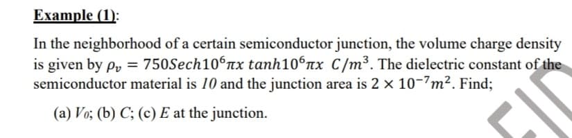 Example (1):
In the neighborhood of a certain semiconductor junction, the volume charge density
is given by py = 750Sech106rx tanh106nx C/m³. The dielectric constant of the
semiconductor material is 10 and the junction area is 2 x 10-7m². Find;
(a) Vo; (b) C; (c) E at the junction.
