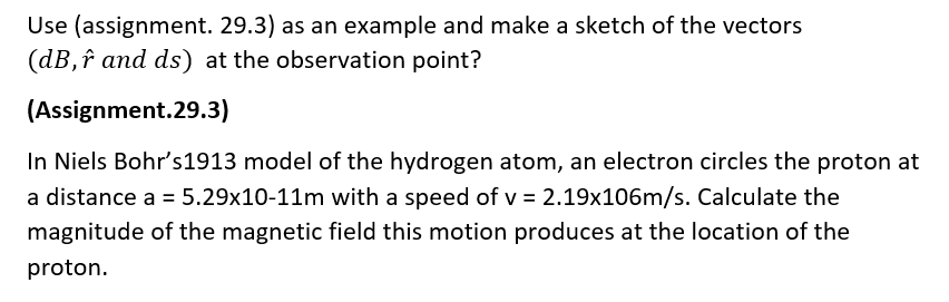 Use (assignment. 29.3) as an example and make a sketch of the vectors
(dB, î and ds) at the observation point?
(Assignment.29.3)
In Niels Bohr's1913 model of the hydrogen atom, an electron circles the proton at
a distance a = 5.29x10-11m with a speed of v = 2.19x106m/s. Calculate the
magnitude of the magnetic field this motion produces at the location of the
proton.
