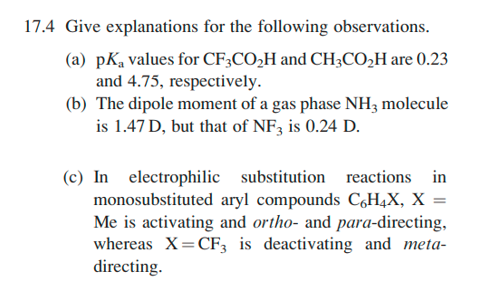 17.4 Give explanations for the following observations.
(a) pK, values for CF;CO,H and CH3CO,H are 0.23
and 4.75, respectively.
(b) The dipole moment of a gas phase NH3 molecule
is 1.47 D, but that of NF3 is 0.24 D.
(c) In electrophilic
monosubstituted aryl compounds C,H4X, X =
Me is activating and ortho- and para-directing,
whereas X=CF; is deactivating and meta-
directing.
substitution reactions in
