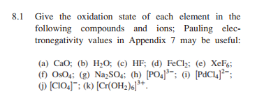 8.1
Give the oxidation state of each element in the
following compounds and ions; Pauling elec-
tronegativity values in Appendix 7 may be useful:
(a) CaO; (b) H2o; (c) HF; (d) FeCl;; (e) XeF6:
(f) OsO4; (g) NazSO4: (h) [PO4]*¯; (i) [PdCl4J*;
() (CIO.]": (k) [Cr(OH;)«J**.
