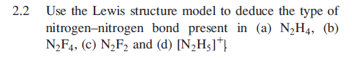 2.2
Use the Lewis structure model to deduce the type of
nitrogen-nitrogen bond present in (a) N½H4, (b)
N2F4, (c) N½F2 and (d) [N,H5]*}
