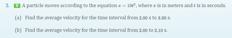 2.
V A particle moves according to the equation ¤ = 10t², where is in meters and t is in seconds.
(a) Find the average velocity for the time interval from 2.00 s to 3.00 s.
(b) Find the average velocity for the time interval from 2.00 to 2.10 s.
