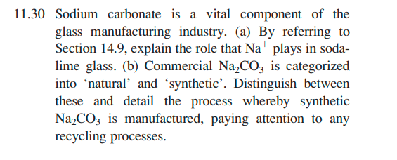 11.30 Sodium carbonate is a vital component of the
glass manufacturing industry. (a) By referring to
Section 14.9, explain the role that Na+ plays in soda-
lime glass. (b) Commercial Na₂CO3 is categorized
into 'natural' and 'synthetic'. Distinguish between
these and detail the process whereby synthetic
Na₂CO3 is manufactured, paying attention to any
recycling processes.